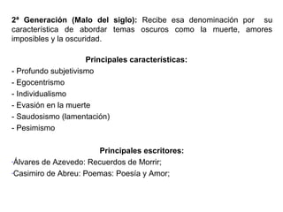 2ª Generación (Malo del siglo): Recibe esa denominación por su
característica de abordar temas oscuros como la muerte, amores
imposibles y la oscuridad.
Principales características:
- Profundo subjetivismo
- Egocentrismo
- Individualismo
- Evasión en la muerte
- Saudosismo (lamentación)
- Pesimismo
Principales escritores:
-Álvares de Azevedo: Recuerdos de Morrir;
-Casimiro de Abreu: Poemas: Poesía y Amor;

 