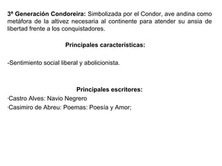 3ª Generación Condoreira: Simbolizada por el Condor, ave andina como
metáfora de la altivez necesaria al continente para atender su ansia de
libertad frente a los conquistadores.
Principales características:
-Sentimiento social liberal y abolicionista.

Principales escritores:
-Castro Alves: Navio Negrero
-Casimiro de Abreu: Poemas: Poesía y Amor;

 