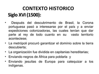 CONTEXTO HISTORICO
•

•
•
•
•

Después del descubrimento de Brasil, la Corona
portuguesa pasó a interesarse por el país y a enviar
expediciones colonizadoras, las cuales tenían que dar
parte al rey de todo cuanto en su vasto territorio
aconteciese;
La metrópoli procuró garantizar el domínio sobre la tierra
descubierta;
La organización fue dividida en capitanias hereditarias;
Enviando negros de África para poblarla y
Enviando jesuítas de Europa para catequizar a los
indígenas.

 