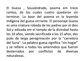 El Guesa , Sousândrade, poema em trece
cantos, de los cuales cuatro quedaron sin
terminar. La base del poema es la leyenda
indígena del guesa errrante. El personaje Guesa
es uma criatura robada de los padres por el dios
Sol y edicada em el templo de la divindad hasta
los 10 años, siendo sacrificada a los 15 años, des
pués de larga peregrinación por la “carretera
del Suna”. La palabra guesa significa “sin hogar”
y se refiere a todos los amerindios que fueron
desterrados por conflictos de diversas
naturalezas.

 