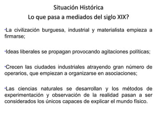 Situación Histórica
Lo que pasa a mediados del siglo XIX?
•La

civilización burguesa, industrial y materialista empieza a
firmarse;
•Ideas

liberales se propagan provocando agitaciones políticas;

•Crecen

las ciudades industriales atrayendo gran número de
operarios, que empiezan a organizarse en asociaciones;
•Las

ciencias naturales se desarrollan y los métodos de
experimentación y observación de la realidad pasan a ser
considerados los únicos capaces de explicar el mundo físico.

 