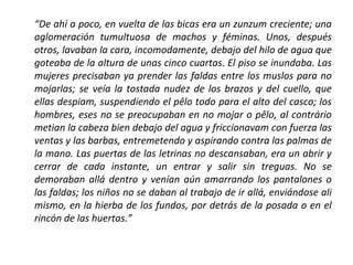 “De ahí a poco, en vuelta de las bicas era un zunzum creciente; una
aglomeración tumultuosa de machos y féminas. Unos, después
otros, lavaban la cara, incomodamente, debajo del hilo de agua que
goteaba de la altura de unas cinco cuartas. El piso se inundaba. Las
mujeres precisaban ya prender las faldas entre los muslos para no
mojarlas; se veía la tostada nudez de los brazos y del cuello, que
ellas despiam, suspendiendo el pêlo todo para el alto del casco; los
hombres, eses no se preocupaban en no mojar o pêlo, al contrário
metian la cabeza bien debajo del agua y friccionavam con fuerza las
ventas y las barbas, entremetendo y aspirando contra las palmas de
la mano. Las puertas de las letrinas no descansaban, era un abrir y
cerrar de cada instante, un entrar y salir sin treguas. No se
demoraban allá dentro y venían aún amarrando los pantalones o
las faldas; los niños no se daban al trabajo de ir allá, enviándose ali
mismo, en la hierba de los fundos, por detrás de la posada o en el
rincón de las huertas.”

 