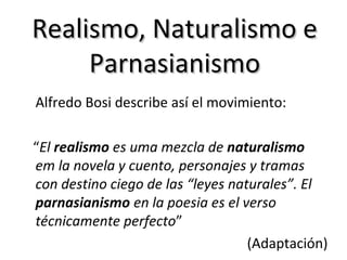 Realismo, Naturalismo e
Parnasianismo
Alfredo Bosi describe así el movimiento:
“El realismo es uma mezcla de naturalismo
em la novela y cuento, personajes y tramas
con destino ciego de las “leyes naturales”. El
parnasianismo en la poesia es el verso
técnicamente perfecto”
(Adaptación)

 