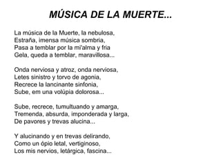 MÚSICA DE LA MUERTE...
La música de la Muerte, la nebulosa,
Estraña, imensa música sombria,
Pasa a temblar por la mi'alma y fria
Gela, queda a temblar, maravillosa...
Onda nerviosa y atroz, onda nerviosa,
Letes sinistro y torvo de agonia,
Recrece la lancinante sinfonia,
Sube, em una volúpia dolorosa...
Sube, recrece, tumultuando y amarga,
Tremenda, absurda, imponderada y larga,
De pavores y trevas alucina...
Y alucinando y en trevas delirando,
Como un ópio letal, vertiginoso,
Los mis nervios, letárgica, fascina...

 