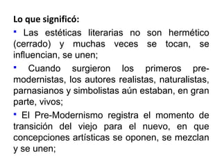 Lo que significó:
Las estéticas literarias no son hermético
(cerrado) y muchas veces se tocan, se
influencian, se unen;

Cuando surgieron los primeros premodernistas, los autores realistas, naturalistas,
parnasianos y simbolistas aún estaban, en gran
parte, vivos;
 El Pre-Modernismo registra el momento de
transición del viejo para el nuevo, en que
concepciones artísticas se oponen, se mezclan
y se unen;


 