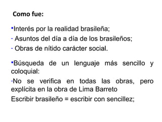 Como fue:
Interés

por la realidad brasileña;
- Asuntos del día a día de los brasileños;
- Obras de nítido carácter social.
Búsqueda

de un lenguaje más sencillo y

coloquial:
-No se verifica en todas las obras, pero
explícita en la obra de Lima Barreto
Escribir brasileño = escribir con sencillez;

 