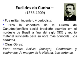 Euclides da Cunha –
(1866-1909)

Fue militar, ingeniero y periodista;

Hizo la cobertura de la Guerra de
Canudos(conflicto social brasileño ocurrido em el
nordeste de Brasil, a final del siglo XIX) y reunió
material suficiente para su obra más conocida: Los
sertones
 Otras Obras:
Perú versus Bolivia (ensayo), Contrastes y
confrontos, Al margen de la Historia, Los sertones.


 