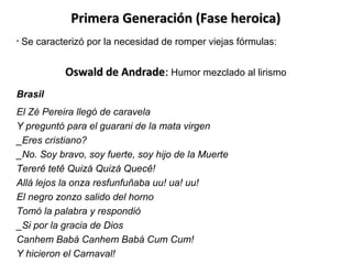 Primera Generación (Fase heroica)
•

Se caracterizó por la necesidad de romper viejas fórmulas:

Oswald de Andrade: Humor mezclado al lirismo
Brasil
El Zé Pereira llegó de caravela
Y preguntó para el guarani de la mata virgen
_Eres cristiano?
_No. Soy bravo, soy fuerte, soy hijo de la Muerte
Tererê tetê Quizá Quizá Quecê!
Allá lejos la onza resfunfuñaba uu! ua! uu!
El negro zonzo salido del horno
Tomó la palabra y respondió
_Si por la gracia de Dios
Canhem Babá Canhem Babá Cum Cum!
Y hicieron el Carnaval!

 