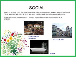 SOCIAL
Brasil es un lugar en el que se encuentran diversas razas diferentes, sabores, sonidos y culturas.
Tiene pequeñas porciones de todo, porciones cogidas desde todos los puntos del planeta
Brasil cuenta con 17 bienes culturales y naturales reconocidos como Patrimonio Mundial de la
UNESCO
Brasilia
Ciudad historica
Ouro Preto
Salvador de Bahia
 