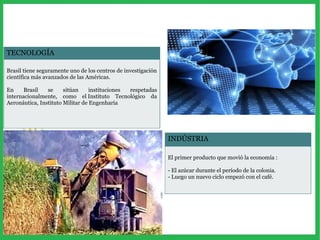 TECNOLOGÍA
Brasil tiene seguramente uno de los centros de investigación
científica más avanzados de las Américas.
En Brasil se sitúan instituciones respetadas
internacionalmente, como el Instituto Tecnológico da
Aeronáutica, Instituto Militar de Engenharia
INDÚSTRIA
El primer producto que movió la economía :
- El azúcar durante el período de la colonia.
- Luego un nuevo ciclo empezó con el café.
 