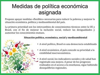 Medidas de política económica
asignada
Propone apoyar medidas «flexibles» necesarias para reducir la pobreza y mejorar la
situación económica, política y medioambiental del país.
La primera prioridad son los intercambios de conocimientos técnicos entre la UE y
Brasil, con el fin de mejorar la inclusión social, reducir las desigualdades y
aumentar los conocimientos mutuos.
Situación política, económica, social y medioambiental
●
A nivel político, Brasil es una democracia estabilizada
●
A nivel económico, el país concede su prioridad a la
estabilidad macroeconómica.
●
A nivel social, los indicadores sociales y de salud han
registrado una mejora. A pesar de los progresos
realizados en el acceso a la enseñanza, sigue habiendo
desequilibrios regionales.
 