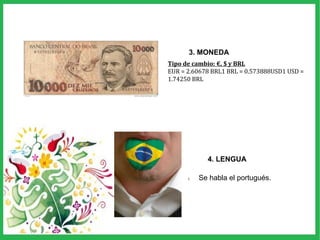 1. Se habla el portugués.
4. LENGUA
3. MONEDA
Tipo de cambio: €, $ y BRL
EUR = 2.60678 BRL1 BRL = 0.573888USD1 USD =
1.74250 BRL
 