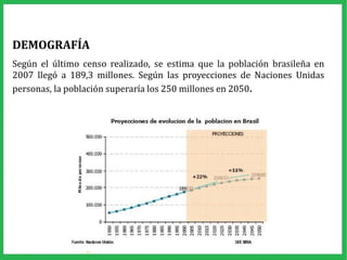 DEMOGRAFÍA
Según el último censo realizado, se estima que la población brasileña en
2007 llegó a 189,3 millones. Según las proyecciones de Naciones Unidas
personas, la población superaría los 250 millones en 2050.
 