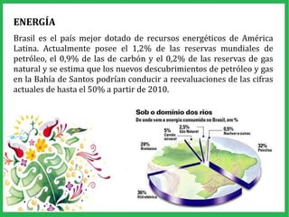 ENERGÍA
Brasil es el país mejor dotado de recursos energéticos de América
Latina. Actualmente posee el 1,2% de las reservas mundiales de
petróleo, el 0,9% de las de carbón y el 0,2% de las reservas de gas
natural y se estima que los nuevos descubrimientos de petróleo y gas
en la Bahía de Santos podrían conducir a reevaluaciones de las cifras
actuales de hasta el 50% a partir de 2010.
 