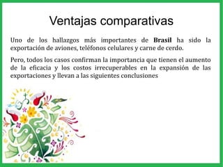 Ventajas comparativas
Uno de los hallazgos más importantes de Brasil ha sido la
exportación de aviones, teléfonos celulares y carne de cerdo.
Pero, todos los casos confirman la importancia que tienen el aumento
de la eficacia y los costos irrecuperables en la expansión de las
exportaciones y llevan a las siguientes conclusiones
 