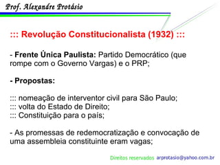 ::: Revolução Constitucionalista (1932) ::: -  Frente Única Paulista:  Partido Democrático (que rompe com o Governo Vargas) e o PRP; - Propostas: ::: nomeação de interventor civil para São Paulo; ::: volta do Estado de Direito; ::: Constituição para o país; - As promessas de redemocratização e convocação de uma assembleia constituinte eram vagas; 