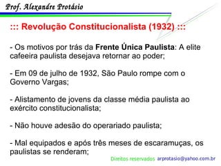 ::: Revolução Constitucionalista (1932) ::: - Os motivos por trás da  Frente Única Paulista : A elite cafeeira paulista desejava retornar ao poder; - Em 09 de julho de 1932, São Paulo rompe com o Governo Vargas; - Alistamento de jovens da classe média paulista ao exército constitucionalista; - Não houve adesão do operariado paulista; - Mal equipados e após três meses de escaramuças, os paulistas se renderam; 