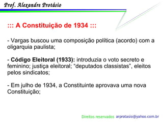 ::: A Constituição de 1934 ::: - Vargas buscou uma composição política (acordo) com a oligarquia paulista; -  Código Eleitoral (1933):  introduzia o voto secreto e feminino; justiça eleitoral; “deputados classistas”, eleitos pelos sindicatos; - Em julho de 1934, a Constituinte aprovava uma nova Constituição; 