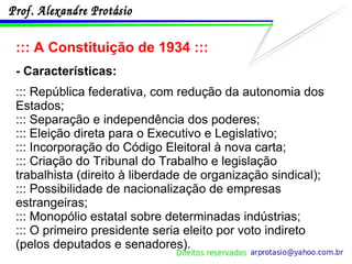 ::: A Constituição de 1934 ::: - Características: ::: República federativa, com redução da autonomia dos Estados; ::: Separação e independência dos poderes; ::: Eleição direta para o Executivo e Legislativo; ::: Incorporação do Código Eleitoral à nova carta; ::: Criação do Tribunal do Trabalho e legislação trabalhista (direito à liberdade de organização sindical); ::: Possibilidade de nacionalização de empresas estrangeiras; ::: Monopólio estatal sobre determinadas indústrias; ::: O primeiro presidente seria eleito por voto indireto (pelos deputados e senadores). 