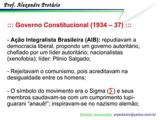 ::: Governo Constitucional (1934 – 37) ::: -  Ação Integralista Brasileira (AIB):  repudiavam a democracia liberal, propondo um governo autoritário, chefiado por um líder autoritário; nacionalistas (xenofobia); líder: Plínio Salgado; - Rejeitavam o comunismo, pois acreditavam na desigualdade entre os homens; - O símbolo do movimento era o Sigma ( ∑ ) e seus membros saudavam-se com um cumprimento tupi-guarani “anauê!”; inspiravam-se no nazismo alemão; 