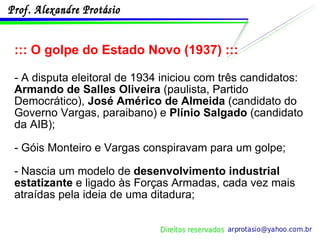 ::: O golpe do Estado Novo (1937) ::: - A disputa eleitoral de 1934 iniciou com três candidatos:  Armando de Salles Oliveira  (paulista, Partido Democrático),  José Américo de Almeida  (candidato do Governo Vargas, paraibano) e  Plínio Salgado  (candidato da AIB);  - Góis Monteiro e Vargas conspiravam para um golpe; - Nascia um modelo de  desenvolvimento industrial estatizante  e ligado às Forças Armadas, cada vez mais atraídas pela ideia de uma ditadura; 