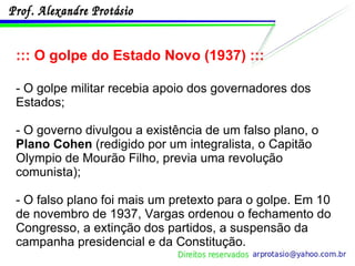 ::: O golpe do Estado Novo (1937) ::: - O golpe militar recebia apoio dos governadores dos Estados;  - O governo divulgou a existência de um falso plano, o  Plano Cohen  (redigido por um integralista, o Capitão Olympio de Mourão Filho, previa uma revolução comunista); - O falso plano foi mais um pretexto para o golpe. Em 10 de novembro de 1937, Vargas ordenou o fechamento do Congresso, a extinção dos partidos, a suspensão da campanha presidencial e da Constitução. 