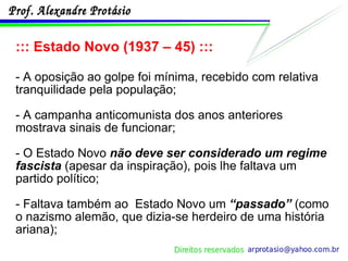 ::: Estado Novo (1937 – 45) ::: - A oposição ao golpe foi mínima, recebido com relativa tranquilidade pela população; - A campanha anticomunista dos anos anteriores mostrava sinais de funcionar; - O Estado Novo  não deve ser considerado um regime fascista  (apesar da inspiração), pois lhe faltava um partido político;  - Faltava também ao  Estado Novo um  “passado”  (como o nazismo alemão, que dizia-se herdeiro de uma história ariana); 