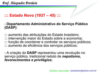 ::: Estado Novo (1937 – 45) ::: -  Departamento Administrativo do Serviço Público (DASP) : ::: aumento das atribuições do Estado brasileiro; ::: intervenção maior do Estado sobre a economia; ::: função de coordenar e controlar os serviços públicos; ::: aumento da eficiência dos serviços públicos; - A criação do  DASP  representou uma revolução no serviço público, tradicional reduto de  nepotismo, favorecimentos e privilégios ; 