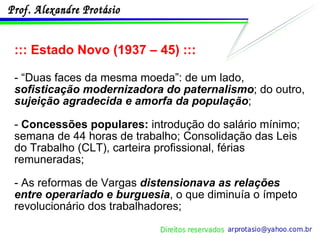 ::: Estado Novo (1937 – 45) ::: - “Duas faces da mesma moeda”: de um lado,  sofisticação modernizadora do paternalismo ; do outro,  sujeição agradecida e amorfa da população ; -  Concessões populares:  introdução do salário mínimo; semana de 44 horas de trabalho; Consolidação das Leis do Trabalho (CLT), carteira profissional, férias remuneradas;  - As reformas de Vargas  distensionava as relações entre operariado e burguesia , o que diminuía o ímpeto revolucionário dos trabalhadores; 