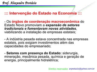 ::: Intervenção do Estado na Economia ::: - Os  órgãos de coordenação macroeconômica  do Estado Novo promoviam a  expansão de setores tradicionais e fomentavam novas atividades , viabilizando a instalação de empresas estatais;  - A indústria pesada estava concentrada nas empresas estatais, pois exigiam investimentos além das capacidades do empresariado; -  Setores com presença do Estado:  siderurgia, mineração, mecânica pesada, química e geração de energia, principalmente hidrelétrica; 
