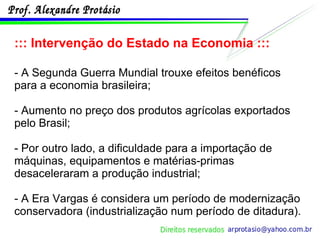 ::: Intervenção do Estado na Economia ::: - A Segunda Guerra Mundial trouxe efeitos benéficos para a economia brasileira;  - Aumento no preço dos produtos agrícolas exportados pelo Brasil; - Por outro lado, a dificuldade para a importação de máquinas, equipamentos e matérias-primas desaceleraram a produção industrial; - A Era Vargas é considera um período de modernização conservadora (industrialização num período de ditadura). 