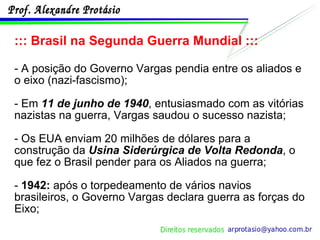 ::: Brasil na Segunda Guerra Mundial ::: - A posição do Governo Vargas pendia entre os aliados e o eixo (nazi-fascismo);  - Em  11 de junho de 1940 , entusiasmado com as vitórias nazistas na guerra, Vargas saudou o sucesso nazista; - Os EUA enviam 20 milhões de dólares para a construção da  Usina Siderúrgica de Volta Redonda , o que fez o Brasil pender para os Aliados na guerra; -  1942:  após o torpedeamento de vários navios brasileiros, o Governo Vargas declara guerra as forças do Eixo; 