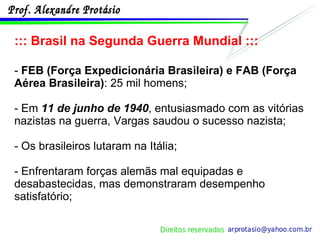 ::: Brasil na Segunda Guerra Mundial ::: -  FEB (Força Expedicionária Brasileira) e FAB (Força Aérea Brasileira) : 25 mil homens;  - Em  11 de junho de 1940 , entusiasmado com as vitórias nazistas na guerra, Vargas saudou o sucesso nazista; - Os brasileiros lutaram na Itália; - Enfrentaram forças alemãs mal equipadas e desabastecidas, mas demonstraram desempenho satisfatório; 