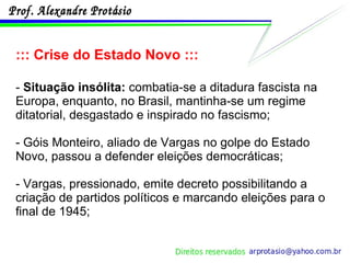 ::: Crise do Estado Novo ::: -  Situação insólita:  combatia-se a ditadura fascista na Europa, enquanto, no Brasil, mantinha-se um regime ditatorial, desgastado e inspirado no fascismo;  - Góis Monteiro, aliado de Vargas no golpe do Estado Novo, passou a defender eleições democráticas; - Vargas, pressionado, emite decreto possibilitando a criação de partidos políticos e marcando eleições para o final de 1945; 
