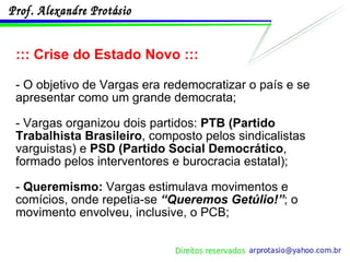 ::: Crise do Estado Novo ::: - O objetivo de Vargas era redemocratizar o país e se apresentar como um grande democrata;  - Vargas organizou dois partidos:  PTB (Partido Trabalhista Brasileiro , composto pelos sindicalistas varguistas) e  PSD (Partido Social Democrático , formado pelos interventores e burocracia estatal); -  Queremismo:  Vargas estimulava movimentos e comícios, onde repetia-se  “Queremos Getúlio!” ; o movimento envolveu, inclusive, o PCB; 