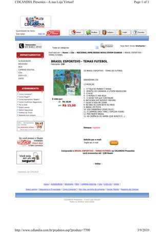 CDLANDIA Presentes - A sua Loja Virtual!                                                                                         Page 1 of 1




Quantidade de itens:
Sub-total:                R$0,00




                                                                                                                  Seja Bem Vindo Visitante !
                                         Todas as categorias

                                     Você está em > Home > CDs > NACIONAL/MPB/BOSSA NOVA/JOVEM GUARDA > BRASIL ESPORTIVO -
                                     TEMAS FUTEBOL


  ACESSORIOS                            BRASIL ESPORTIVO - TEMAS FUTEBOL
  BIOJOIAS                              Fabricante: CID
  BOX
  CAMERA DIGITAL
                                                                            CD BRASIL ESPORTIVO - TEMAS DO FUTEBOL
  CDs
  DVD+CD
  DVDS
                                                                            GRAVADORA CID

                                                                            13 MÚSICAS:

                                                                            1 - A TAÇA DO MUNDO É NOSSA
                                                                            2 - MORFEU DO CARNAVAL A UTOPIA BRASILEIRA
   Como Comprar?                                                            3 - É HOJE
                                                                            4 - O MUNDO É UMA BOLA
   Como Pagar?
                                                                            5 - O SHOW TEM QUE CONTINUAR
   Como Reimprimir Boleto?               À vista por:
                                                                            6. BATUCADA DOS NOSSOS TANTANS
   Como Confirmar Pagamento                     de: R$ 18,00                7. DEIXA A VIDA ME LEVAR
   Por e-mail                                   por:   R$ 15,00             8. NO ANO DA COPA BOTA NO MEIO
   Quem somos                                                               9. BRASIL EM FESTA
   Sobre Segurança                                                          10. VOA CANARINHO (POVO FELIZ)
   Política de Troca
                                                                            11. O CAMPEÃO (MEU TIME) / EXPLODE POVÃO
                                                                            12. PRA FRENTE BRASIL
   Rastreie sua compra
                                                                            13. NA CADÊNCIA DO SAMBA (QUE BONITO É...)




                                                                            Estoque: Esgotado




                                                                            Solicite por e-mail:
                                                                             Digite seu e-mail



                                                   Comprando o BRASIL ESPORTIVO - TEMAS FUTEBOL na CDLANDIA Presentes
                                                                      você economiza até 3,00 Reais!




                                                                                       :: Voltar ::



  Visitantes até 3/9/2010




                                Home | ACESSORIOS | BIOJOIAS | BOX | CAMERA DIGITAL | CDs | DVD+CD | DVDS |

             Quem somos | Segurança e Privacidade | Como Comprar? | Ver meu carrinho de compras | Fechar Pedido | Registro de Clientes




                                                       CDLANDIA Presentes - A sua Loja Virtual!
                                                            Todos os direitos reservados.




http://www.cdlandia.com.br/produtos.asp?produto=7700                                                                                3/9/2010
 