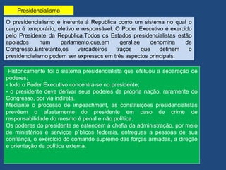 Presidencialismo

O presidencialismo é inerente á Republica como um sistema no qual o
cargo é temporário, eletivo e responsável. O Poder Executivo é exercido
pelo Presidente da Republica.Todos os Estados presidencialistas estão
apoiados      num    parlamento,que,em       geral,se     denomina   de
Congresso.Entretanto,os     verdadeiros    traços     que    definem  o
presidencialismo podem ser expressos em três aspectos principais:

Historicamente foi o sistema presidencialista que efetuou a separação de
poderes;
- todo o Poder Executivo concentra-se no presidente;
- o presidente deve derivar seus poderes da própria nação, raramente do
Congresso, por via indireta.
Mediante o processo de impeachment, as constituições presidencialistas
prevêem o afastamento do presidente em caso de crime de
responsabilidade do mesmo é penal e não política.
Os poderes do presidente se estendem á chefia da administração, por meio
de ministérios e serviços públicos federais, entregues a pessoas de sua
confiança, o exercício do comando supremo das forças armadas, a direção
e orientação da política externa.
 