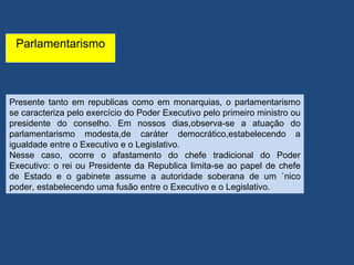 Parlamentarismo



Presente tanto em republicas como em monarquias, o parlamentarismo
se caracteriza pelo exercício do Poder Executivo pelo primeiro ministro ou
presidente do conselho. Em nossos dias,observa-se a atuação do
parlamentarismo modesta,de caráter democrático,estabelecendo a
igualdade entre o Executivo e o Legislativo.
Nesse caso, ocorre o afastamento do chefe tradicional do Poder
Executivo: o rei ou Presidente da Republica limita-se ao papel de chefe
de Estado e o gabinete assume a autoridade soberana de um único
poder, estabelecendo uma fusão entre o Executivo e o Legislativo.
 