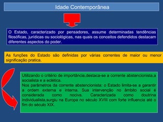 Idade Contemporânea



 O Estado, caracterizado por pensadores, assume determinadas tendências
 filosóficas, jurídicas ou sociológicas, nas quais os conceitos defendidos destacam
 diferentes aspectos do poder.


As funções do Estado são definidas por várias correntes de maior ou menor
significação pratica.


        Utilizando o critério de importância,destaca-se a corrente abstencionista,a
        socialista e a eclética.
        Nos parâmetros da corrente abstencionista: o Estado limita-se a garantir
        a ordem externa e interna. Sua intervenção no âmbito social é
        considerada       como      nociva.    Caracterizada     como     doutrina
        individualista,surgiu na Europa no século XVIII com forte influencia até o
        fim do século XIX.
 