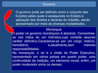 Governo

  O governo pode ser definido como o conjunto das
  funções pelas quais é assegurada no Estado a
  aplicação dos direitos e deveres do cidadão, sendo
  apresentado por meio de diversas modalidades.
                        Monarquia
O poder no governo monárquico é absoluto. Concentras-
se nas mãos de um individuo,cuja vontade assume
caráter definitivo.Caracteriza-se por um cargo vitalício,
hereditário,             e,atualmente,sem      maiores
responsabilidades.
Na monarquia, o rei é o chefe do Poder Executivo,
representado em vários países em quarto poder, uma
continuidade da tradição, um elemento moral, enfim, um
poder moderador entre os demais.
 