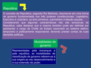 Republica
O conceito de Republica, segundo Rui Barbosa, resume-se em uma forma
de governo fundamentada nos três poderes constitucionais: Legislativo,
Executivo e Judiciário, os dois primeiros, submetidos á eleição popular.
Considerando que algumas características não são exclusivas da
Republica, cabe destacar que a mesma também pode ser definida por
apresentar o cargo de Chefe de Estado associado ao sistema eletivo,
temporário e politicamente responsável, devendo prestar contas de suas
decisões políticas.

                          Modalidades de
                             governo
       Representadas pela monarquia e
       pela republica, as modalidades de
       classificação de governo referem-se á
       sua origem,ao seu desenvolvimento e
       á sua extensão de poder.
 