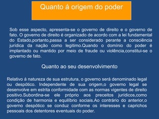 Quanto á origem do poder


 Sob esse aspecto, apresenta-se o governo de direito e o governo de
 fato. O governo de direito é organizado de acordo com a lei fundamental
 do Estado,portanto,passa a ser considerado perante a consciência
 jurídica da nação como legitimo.Quando o domínio do poder é
 implantado ou mantido por meio de fraude ou violência,constitui-se o
 governo de fato.

                 Quanto ao seu desenvolvimento

Relativo á natureza de sua estrutura, o governo será denominado legal
ou despótico. Independente de sua origem,o governo legal se
desenvolve em estrita conformidade com as normas vigentes de direito
positivo.Subordina-se ele próprio aos preceitos jurídicos,como
condição de harmonia e equilíbrio sociais.Ao contrário do anterior,o
governo despótico se conduz conforme os interesses e caprichos
pessoais dos detentores eventuais do poder.
 