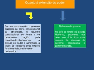Quanto á extensão do poder




Em sua composição, o governo             Sistemas de governo
classifica-se como constitucional
ou absolutista. O governo             No que se refere ao Estado
constitucional se forma e se          Moderno, podemos nos
desenvolve       regido      pela     deter aos dois tipos mais
constituição,obedecendo         a     comuns de sistemas de
divisão de poder e garantindo a       governo:    presidencial e
todos os cidadãos seus direitos       parlamentarista.
fundamentais,previamente
declarados.
 