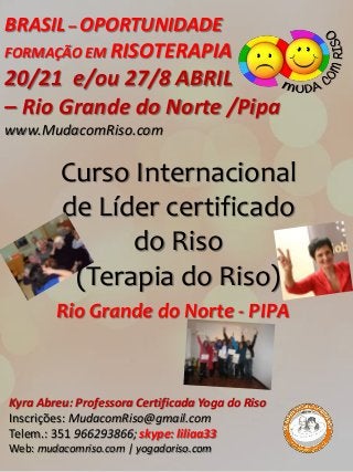 BRASIL – OPORTUNIDADE
FORMAÇÃO EM RISOTERAPIA
20/21 e/ou 27/8 ABRIL
– Rio Grande do Norte /Pipa
www.MudacomRiso.com

         Curso Internacional
         de Líder certificado
               do Riso
          (Terapia do Riso)
        Rio Grande do Norte - PIPA



Kyra Abreu: Professora Certificada Yoga do Riso
Inscrições: MudacomRiso@gmail.com
Telem.: 351 966293866; skype: liliaa33
Web: mudacomriso.com | yogadoriso.com
 