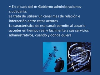 En el caso del m-Gobierno administraciones-ciudadanía: se trata de utilizar un canal mas de relación e interacción entre estos actores La característica de ese canal: permite al usuario acceder en tiempo real y fácilmente a sus servicios administrativos, cuando y donde quiera 