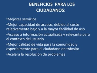 BENEFICIOS  PARA LOS CIUDADANOS:  Mejores servicios  Mejor capacidad de acceso, debido al costo relativamente bajo y a la mayor facilidad de uso Acceso a información actualizada y relevante para el contexto del usuario Mejor calidad de vida para la comunidad y especialmente para el ciudadano en tránsito Acelera la resolución de problemas   