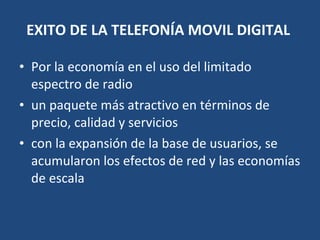 EXITO DE LA TELEFONÍA MOVIL DIGITAL   Por la economía en el uso del limitado espectro de radio un paquete más atractivo en términos de precio, calidad y servicios con la expansión de la base de usuarios, se acumularon los efectos de red y las economías de escala 
