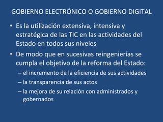 GOBIERNO ELECTRÓNICO O GOBIERNO DIGITAL Es  la utilización extensiva, intensiva y estratégica de las TIC en las actividades del Estado en todos sus niveles De modo que en sucesivas reingenierías se cumpla el objetivo de la reforma del Estado:  el incremento de la eficiencia  de sus actividades la transparencia de sus actos la mejora de su relación con administrados y gobernados 