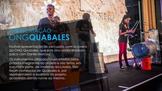 Incrível apresentação de percussão com os jovens
da ONG Quabales, que este ano ainda dividiram
palco com Danile Mercury.
Os instrumentos utilizados foram criados pelos
próprios integrantes do projeto e são feitos, em
sua maior parte, de materiais reciclados. Eles
foram nomeados de Quabales e, por
representarem a essência do projeto,
acabaram dando nome ao mesmo.
APRESENTAÇÃO
ONGQUABALES
 