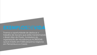 Tivemos a oportunidade de destacar o
trabalho de 4 jovens que estão transformando
o Brasil: Lílian do Prado, fundadora da
organização de microfinanças ACREDITAR,
que já investiu em 9.000 pequenos negócios
em Pernambuco e Ceará;
EXEMPLOSDEVIDA
 